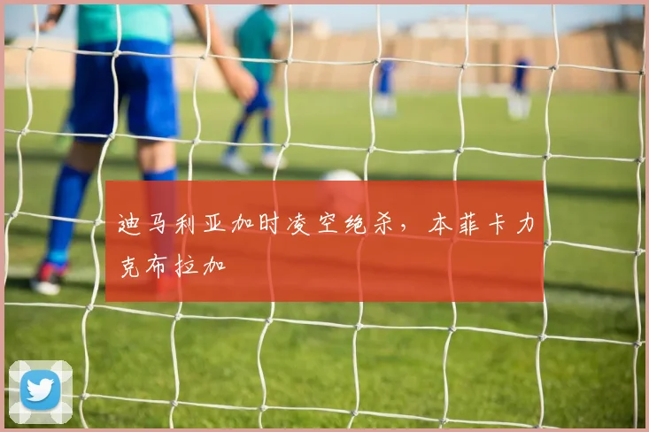 迪马利亚加时凌空绝杀，本菲卡力克布拉加