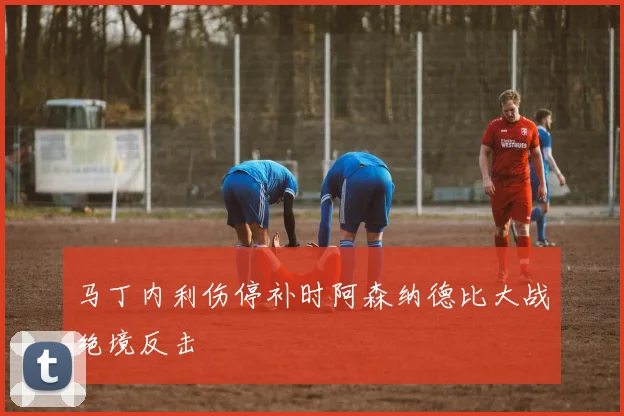 马丁内利伤停补时阿森纳德比大战绝境反击
