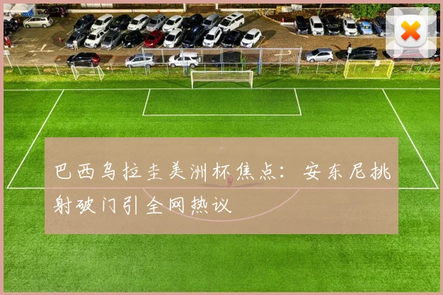 巴西乌拉圭美洲杯焦点:安东尼挑射破门引全网热议