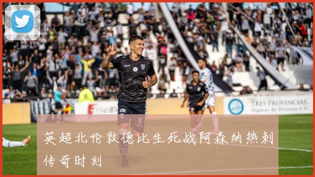 英超北伦敦德比生死战阿森纳热刺传奇时刻