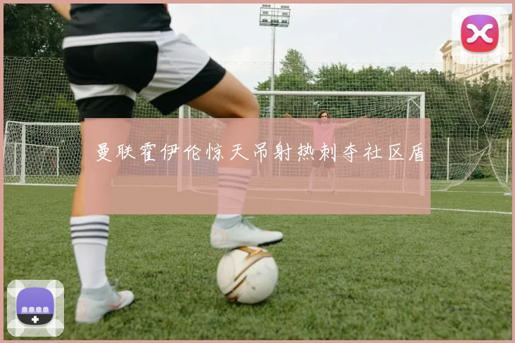 曼联霍伊伦惊天吊射热刺夺社区盾