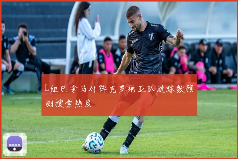 L组巴拿马对阵克罗地亚队进球数预测搜索热度