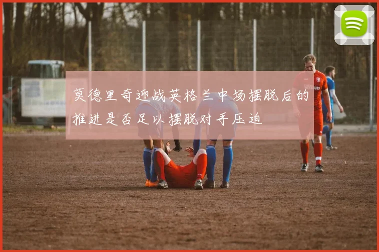 莫德里奇迎战英格兰中场摆脱后的推进是否足以摆脱对手压迫