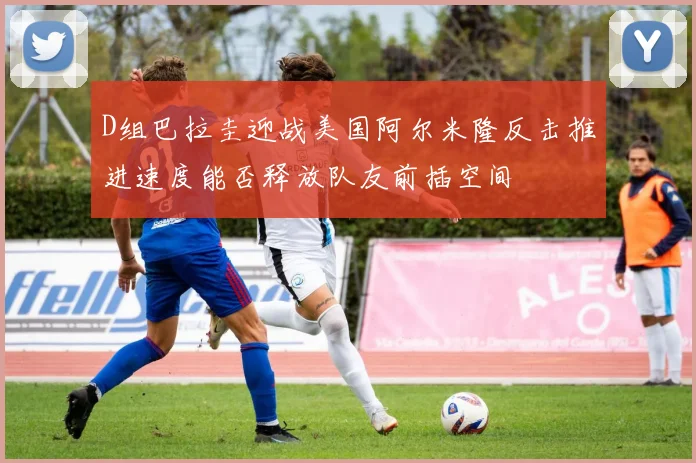 D组巴拉圭迎战美国阿尔米隆反击推进速度能否释放队友前插空间