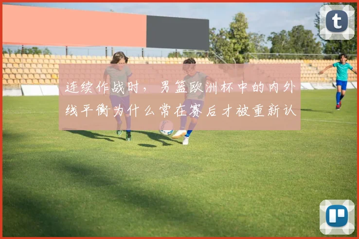 连续作战时,男篮欧洲杯中的内外线平衡为什么常在赛后才被重新认识