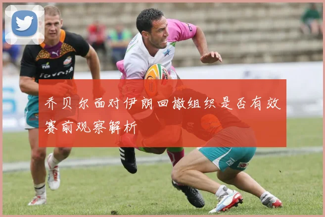 乔贝尔面对伊朗回撤组织是否有效赛前观察解析