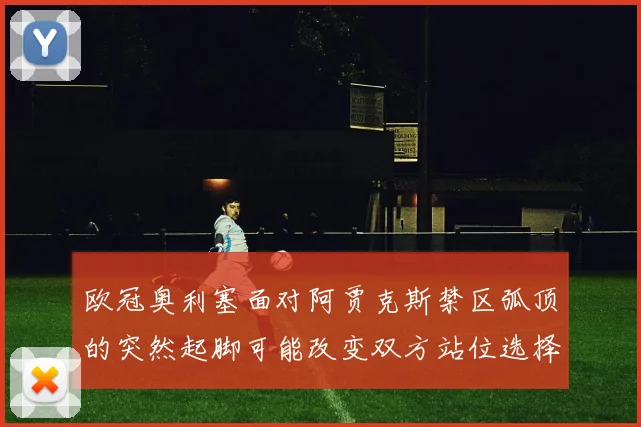 欧冠奥利塞面对阿贾克斯禁区弧顶的突然起脚可能改变双方站位选择