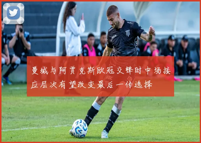 曼城与阿贾克斯欧冠交锋时中场接应层次有望改变最后一传选择