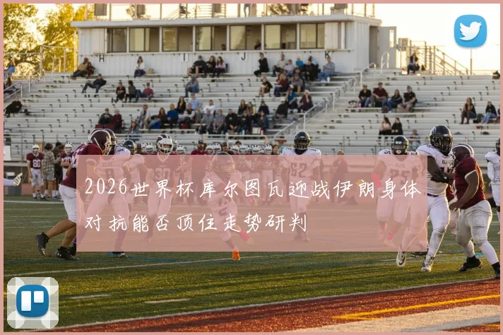 2026世界杯库尔图瓦迎战伊朗身体对抗能否顶住走势研判