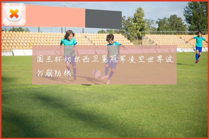 国王杯切尔西卫冕冠军凌空世界波打崩防线