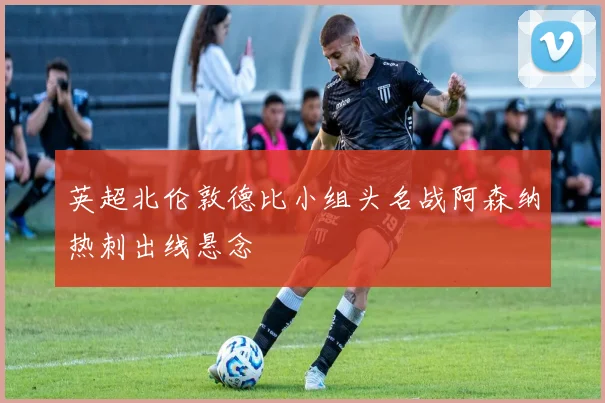 英超北伦敦德比小组头名战阿森纳热刺出线悬念
