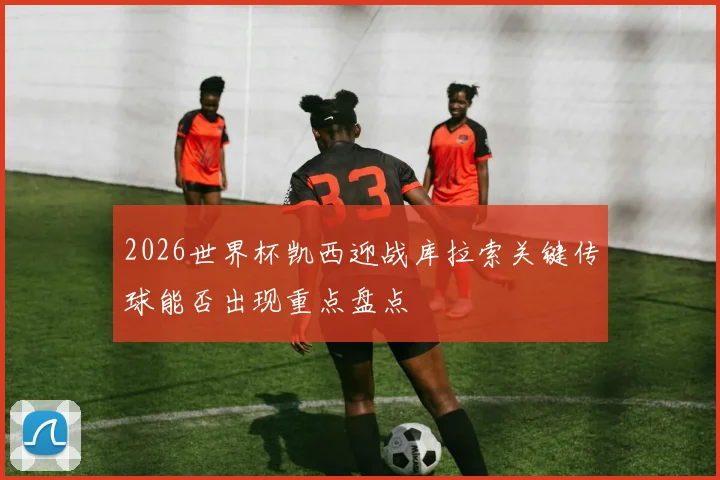 2026世界杯凯西迎战库拉索关键传球能否出现重点盘点