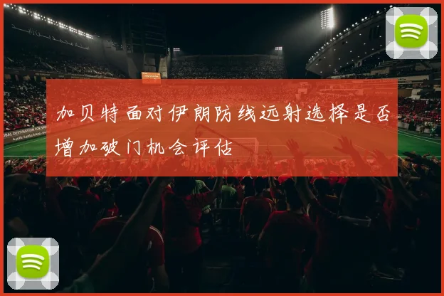 加贝特面对伊朗防线远射选择是否增加破门机会评估