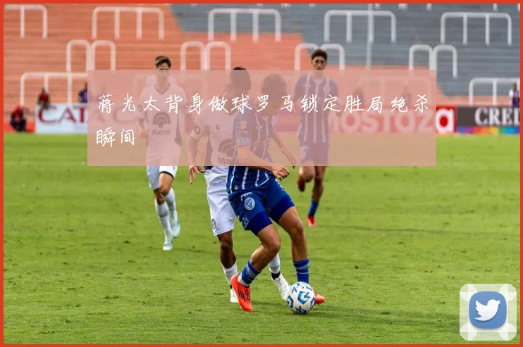 蒋光太背身做球罗马锁定胜局绝杀瞬间