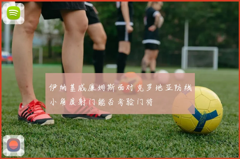 伊纳基威廉姆斯面对克罗地亚防线小角度射门能否考验门将
