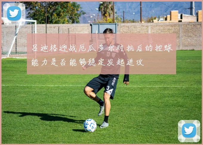 吕迪格迎战厄瓜多尔对抗后的控球能力是否能够稳定发起进攻