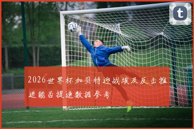 2026世界杯加贝特迎战埃及反击推进能否提速数据参考