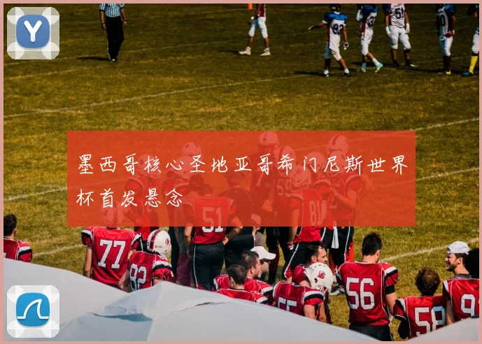 墨西哥核心圣地亚哥希门尼斯世界杯首发悬念