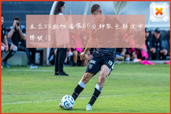 米兰vs利物浦第66分钟队长助攻中锋破门