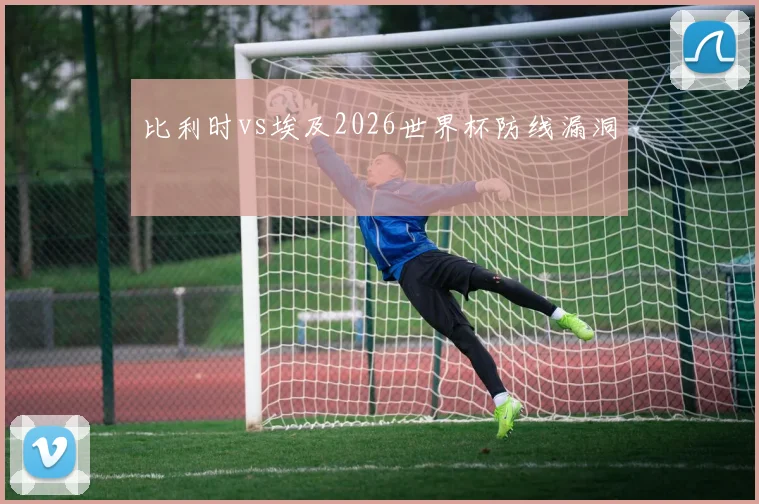 比利时vs埃及2026世界杯防线漏洞