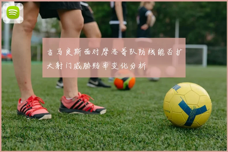 吉马良斯面对摩洛哥队防线能否扩大射门威胁赔率变化分析