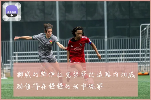 挪威对阵伊拉克努萨的边路内切威胁值得在强强对话中观察
