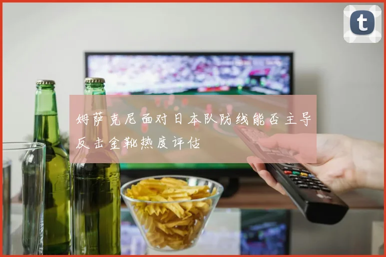 姆萨克尼面对日本队防线能否主导反击金靴热度评估