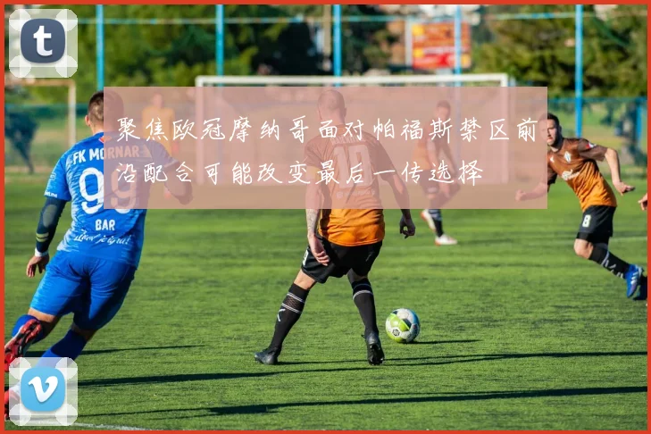 聚焦欧冠摩纳哥面对帕福斯禁区前沿配合可能改变最后一传选择