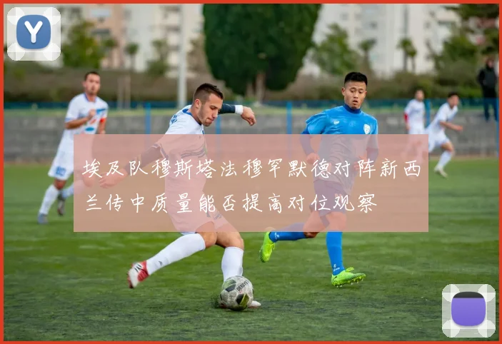 埃及队穆斯塔法穆罕默德对阵新西兰传中质量能否提高对位观察