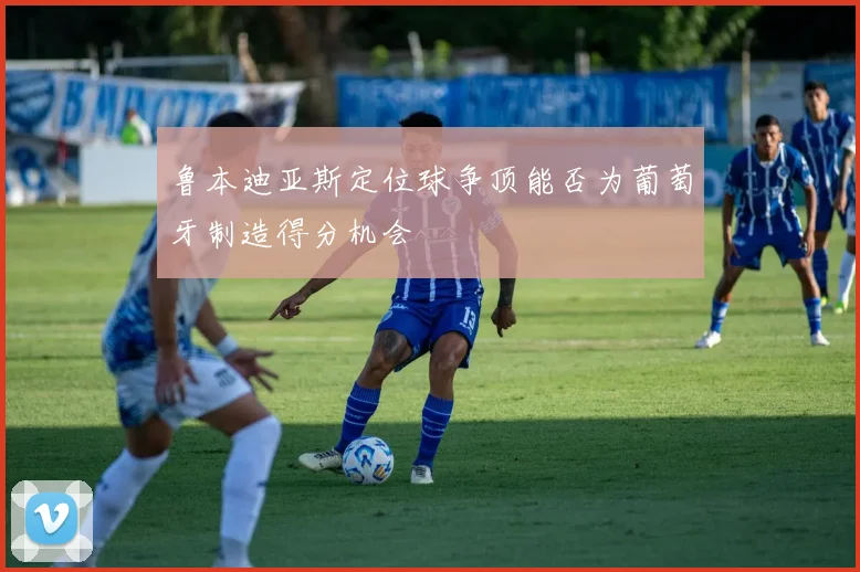鲁本迪亚斯定位球争顶能否为葡萄牙制造得分机会