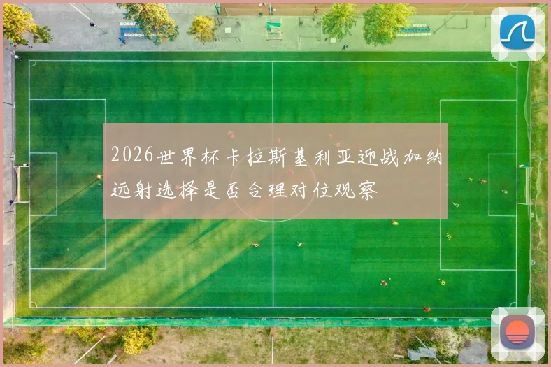 2026世界杯卡拉斯基利亚迎战加纳远射选择是否合理对位观察